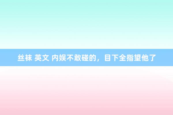 丝袜 英文 内娱不敢碰的，目下全指望他了
