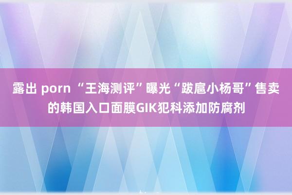 露出 porn “王海测评”曝光“跋扈小杨哥”售卖的韩国入口面膜GIK犯科添加防腐剂